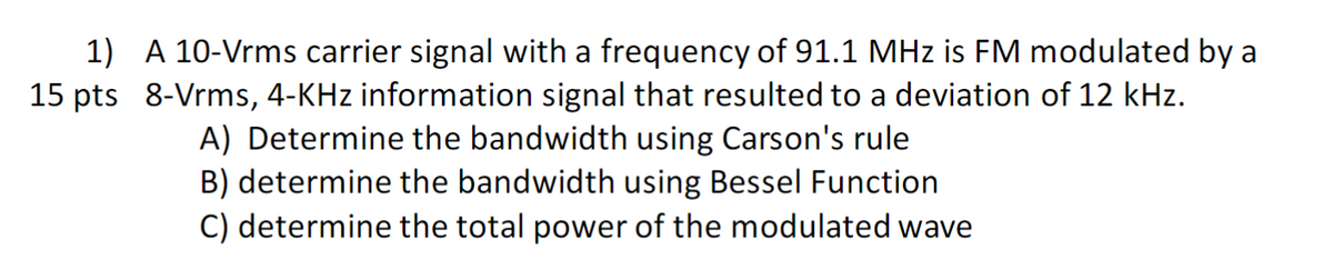 1) A 10-Vrms carrier signal with a frequency of 91.1 MHz is FM modulated by a
15 pts 8-Vrms, 4-KHz information signal that resulted to a deviation of 12 kHz.
A) Determine the bandwidth using Carson's rule
B) determine the bandwidth using Bessel Function
C) determine the total power of the modulated wave
