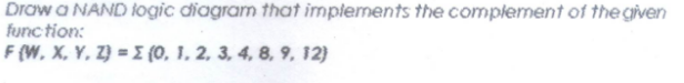 Draw a NAND logic diagram that implements the complement of the given
func tion:
F (W, X, Y, Z} = E {0, 1, 2, 3, 4, 8, 9, 12)
