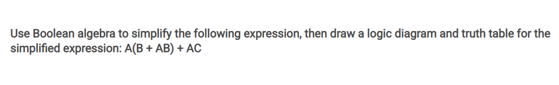 Use Boolean algebra to simplify the following expression, then draw a logic diagram and truth table for the
simplified expression: A(B + AB) + AC
