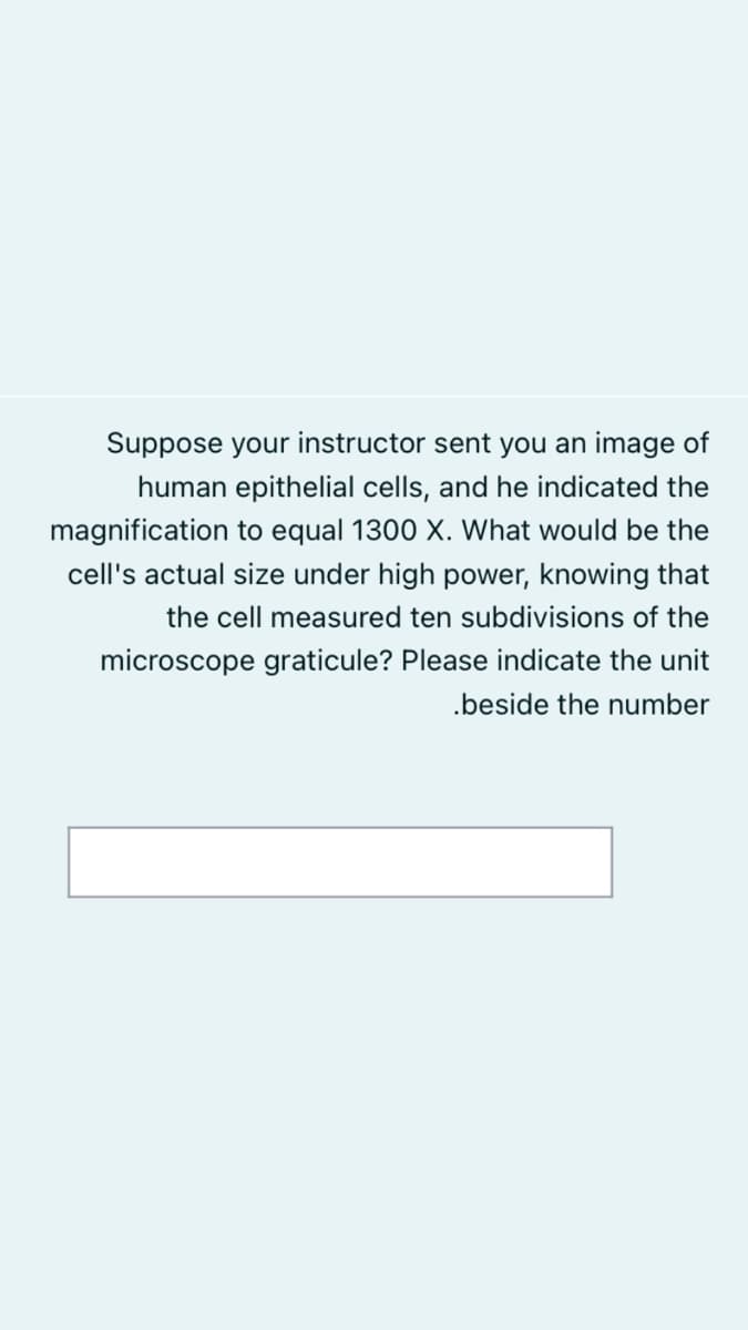 Suppose your instructor sent you an image of
human epithelial cells, and he indicated the
magnification to equal 1300 X. What would be the
cell's actual size under high power, knowing that
the cell measured ten subdivisions of the
microscope graticule? Please indicate the unit
.beside the number
