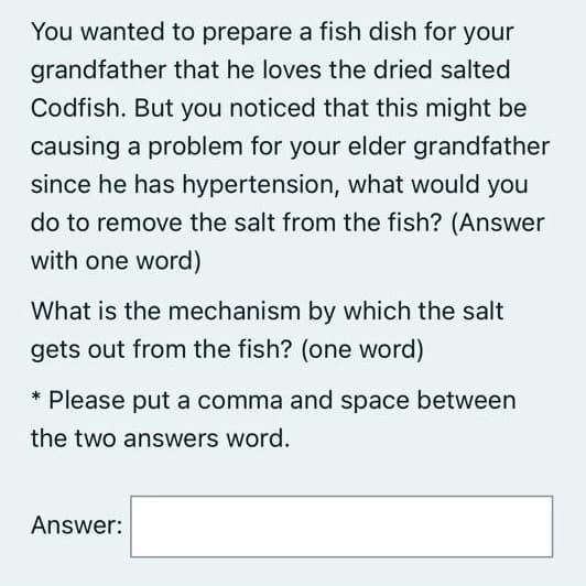 You wanted to prepare a fish dish for your
grandfather that he loves the dried salted
Codfish. But you noticed that this might be
causing a problem for your elder grandfather
since he has hypertension, what would you
do to remove the salt from the fish? (Answer
with one word)
What is the mechanism by which the salt
gets out from the fish? (one word)
* Please put a comma and space between
the two answers word.
Answer:
