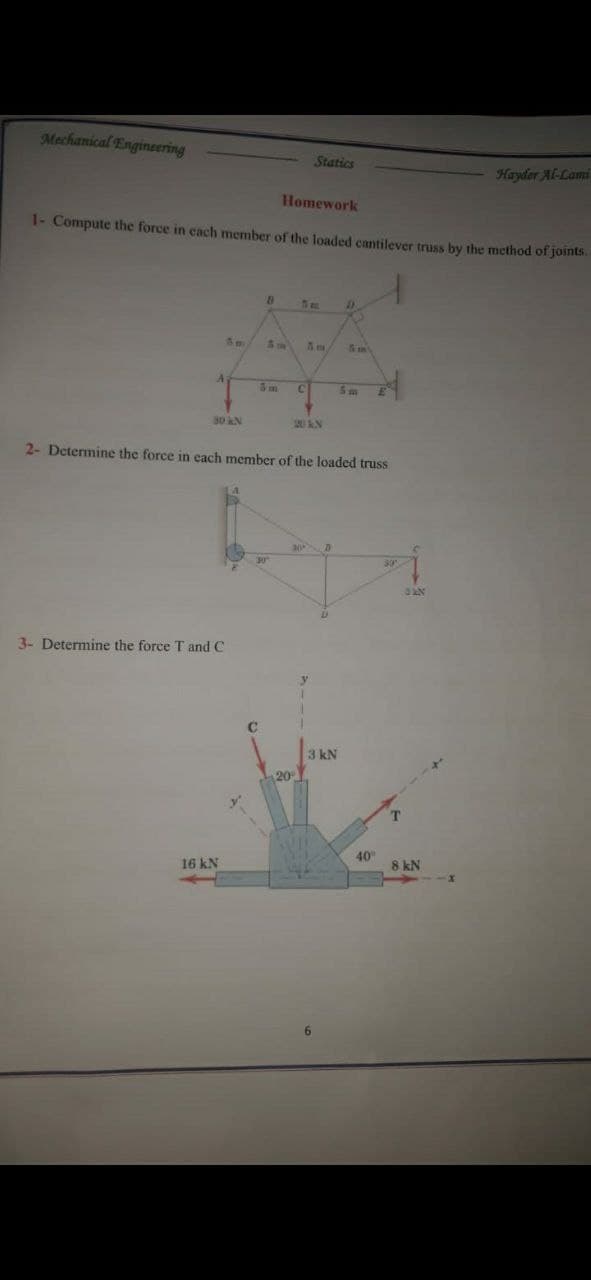 Mechanical Engineering
Statics
Hayder Al-Lami
Homework
1- Compute the force in each member of the loaded cantilever truss by the method of joints.
C.
30 kN
2- Determine the force in each member of the loaded truss
3- Determine the force T and C
3 kN
20
40
16 kN
8 kN
