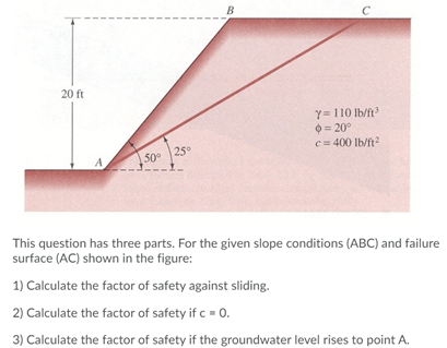 B
20 ft
Y=110 Ib/ft
O= 20°
c= 400 Ib/ft?
25°
50
A
This question has three parts. For the given slope conditions (ABC) and failure
surface (AC) shown in the figure:
1) Calculate the factor of safety against sliding.
2) Calculate the factor of safety if c = 0.
3) Calculate the factor of safety if the groundwater level rises to point A.
