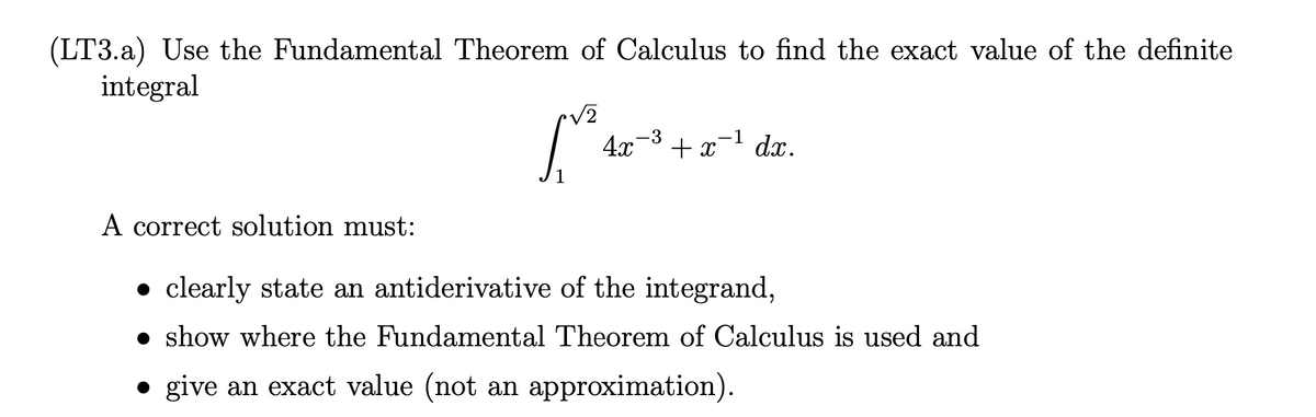 (LT3.a) Use the Fundamental Theorem of Calculus to find the exact value of the definite
integral
que
4x ³ + x-¹ dx.
-3
-1
+x
A correct solution must:
• clearly state an antiderivative of the integrand,
show where the Fundamental Theorem of Calculus is used and
give an exact value (not an approximation).