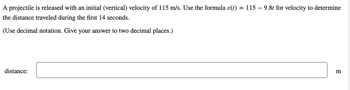 A projectile is released with an initial (vertical) velocity of 115 m/s. Use the formula v(t) = 115 – 9.8t for velocity to determine
the distance traveled during the first 14 seconds.
(Use decimal notation. Give your answer to two decimal places.)
distance:
m
