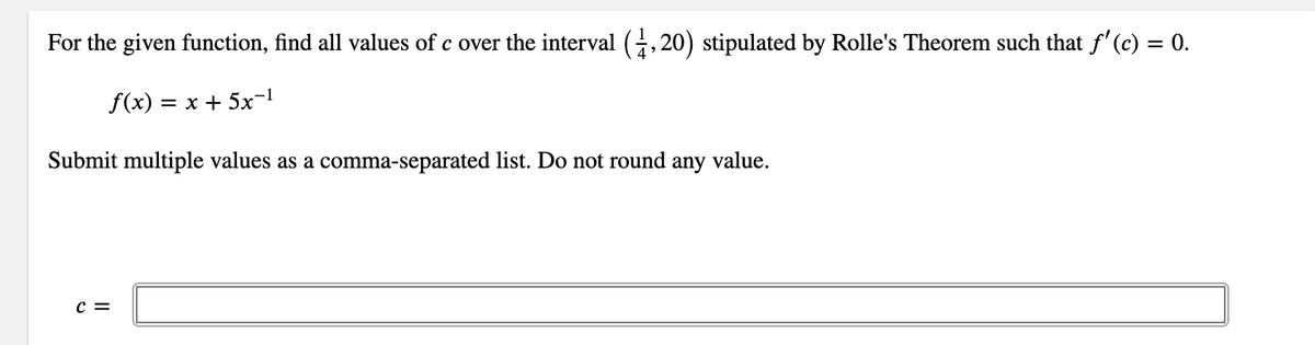 For the given function, find all values of c over the interval (, 20) stipulated by Rolle's Theorem such that f' (c) = 0.
f(x) :
= x + 5x-1
Submit multiple values as a comma-separated list. Do not round any value.
c =
