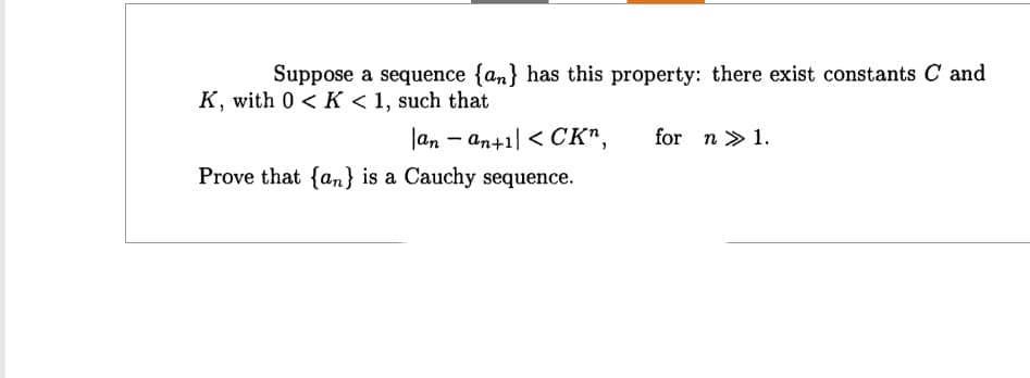 Suppose a sequence {an} has this property: there exist constants C and
K, with 0 < K < 1, such that
-
an an+1 <CK",
for n 1.
Prove that {an} is a Cauchy sequence.