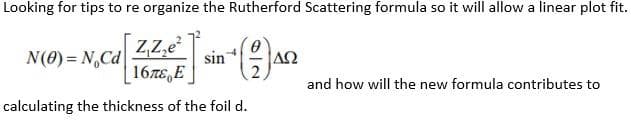 Looking for tips to re organize the Rutherford Scattering formula so it will allow a linear plot fit.
ZZ,e
N(0) = N,Cd
sin
|ΔΩ
16E,E
and how will the new formula contributes to
calculating the thickness of the foil d.
