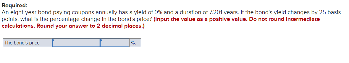 Required:
An eight-year bond paying coupons annually has a yield of 9% and a duration of 7.201 years. If the bond's yield changes by 25 basis
points, what is the percentage change in the bond's price? (Input the value as a positive value. Do not round intermediate
calculations. Round your answer to 2 decimal places.)
The bond's price
%.