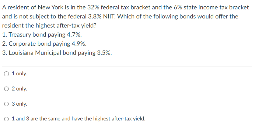 A resident of New York is in the 32% federal tax bracket and the 6% state income tax bracket
and is not subject to the federal 3.8% NIIT. Which of the following bonds would offer the
resident the highest after-tax yield?
1. Treasury bond paying 4.7%.
2. Corporate bond paying 4.9%.
3. Louisiana Municipal bond paying 3.5%.
O 1 only.
O 2 only.
O 3 only.
O 1 and 3 are the same and have the highest after-tax yield.