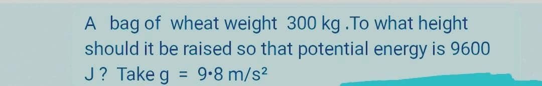 A bag of wheat weight 300 kg .To what height
should it be raised so that potential energy is 9600
J? Take g = 9•8 m/s²
