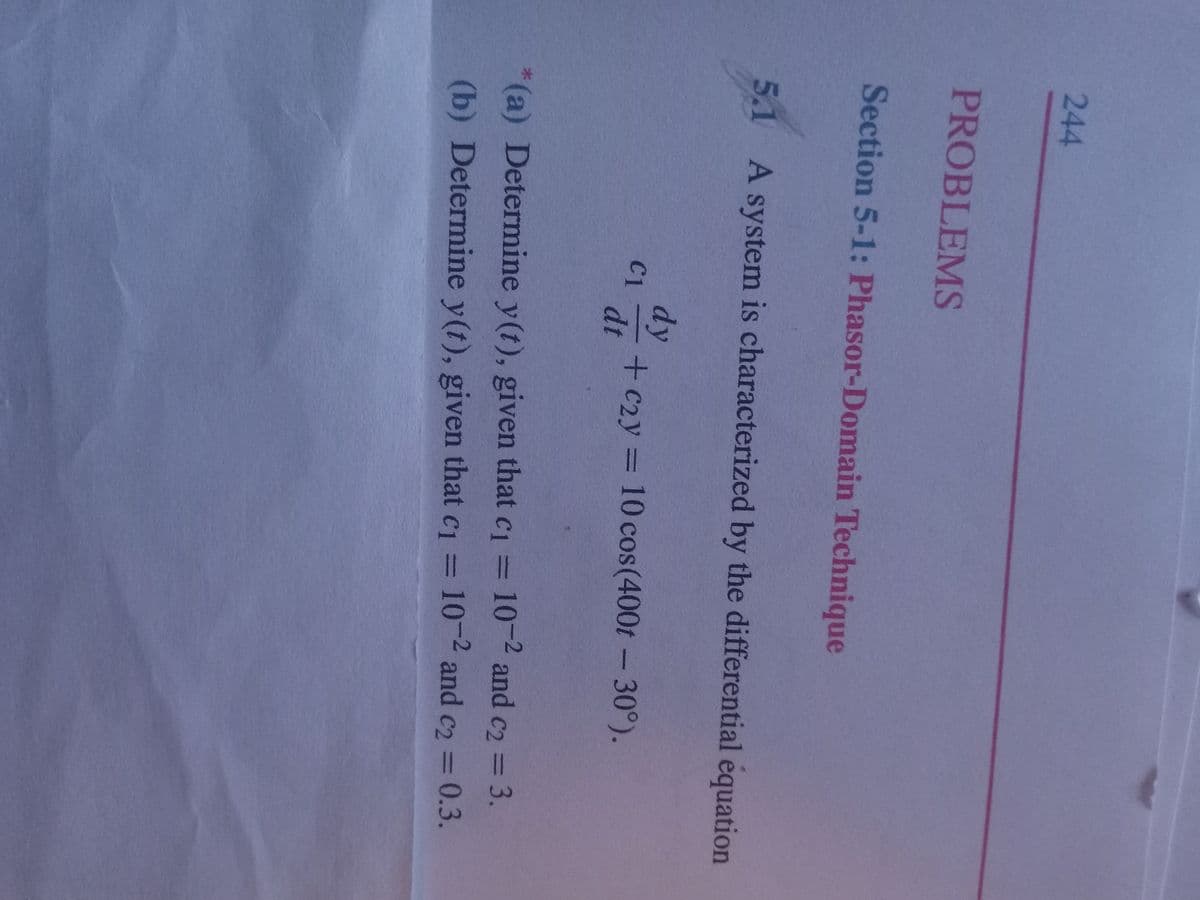 244
PROBLEMS
Section 5-1: Phasor-Domain Technique
5.1 A system is characterized by the differential equation
C1
dy
dt
+ c2y = 10 cos(400t - 30°).
*(a) Determine y(t), given that c₁ = 10-2 and c2 = 3.
(b) Determine y(t), given that c₁ = 10-2 and c2 = 0.3.