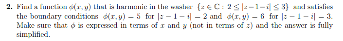 2. Find a function ø(x, y) that is harmonic in the washer {z € C: 2<|z-1-i|< 3} and satisfies
the boundary conditions (r, y) = 5 for |2 – 1 – i| = 2 and ø(x, y) = 6 for |z – 1 – i| = 3.
Make sure that ø is expressed in terms of x and y (not in terms of z) and the answer is fully
simplified.
