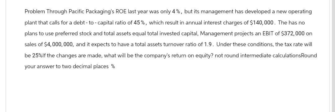 Problem Through Pacific Packaging's ROE last year was only 4%, but its management has developed a new operating
plant that calls for a debt-to-capital ratio of 45%, which result in annual interest charges of $140,000. The has no
plans to use preferred stock and total assets equal total invested capital, Management projects an EBIT of $372,000 on
sales of $4,000,000, and it expects to have a total assets turnover ratio of 1.9. Under these conditions, the tax rate will
be 25%If the changes are made, what will be the company's return on equity? not round intermediate calculationsRound
your answer to two decimal places %