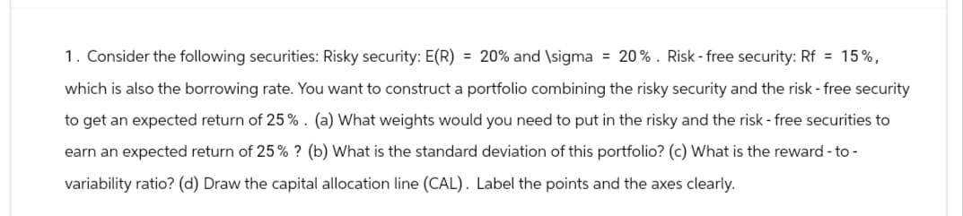 1. Consider the following securities: Risky security: E(R) = 20% and \sigma = 20%. Risk-free security: Rf = 15%,
which is also the borrowing rate. You want to construct a portfolio combining the risky security and the risk - free security
to get an expected return of 25% . (a) What weights would you need to put in the risky and the risk - free securities to
earn an expected return of 25% ? (b) What is the standard deviation of this portfolio? (c) What is the reward-to-
variability ratio? (d) Draw the capital allocation line (CAL). Label the points and the axes clearly.