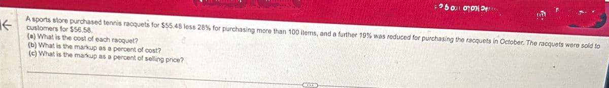 ↓
F250 00
A sports store purchased tennis racquets for $55.48 less 28% for purchasing more than 100 items, and a further 19% was reduced for purchasing the racquets in October. The racquets were sold to
customers for $56.58.
(a) What is the cost of each racquet?
(b) What is the markup as a percent of cost?
(c) What is the markup as a percent of selling price?