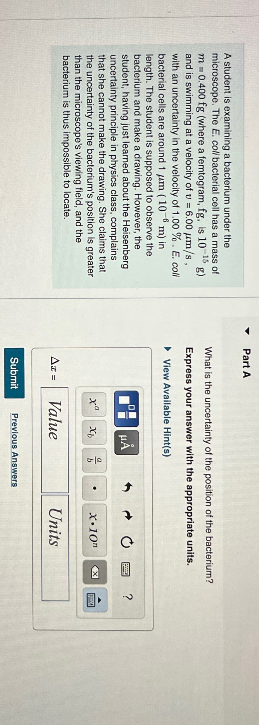 g)
A student is examining a bacterium under the
microscope. The E. coli bacterial cell has a mass of
m = 0.400 fg (where a femtogram, fg, is 10-
-15
and is swimming at a velocity of v = 6.00 μm/s,
with an uncertainty in the velocity of 1.00 %. E. coli
bacterial cells are around 1 μm (10-6 m) in
length. The student is supposed to observe the
bacterium and make a drawing. However, the
student, having just learned about the Heisenberg
uncertainty principle in physics class, complains
that she cannot make the drawing. She claims that
the uncertainty of the bacterium's position is greater
than the microscope's viewing field, and the
bacterium is thus impossible to locate.
Part A
What is the uncertainty of the position of the bacterium?
Express your answer with the appropriate units.
► View Available Hint(s)
☐☐
Submit
00
xa
μA
Xh
Ax = Value
016
Previous Answers
X.10n
Units
X
?