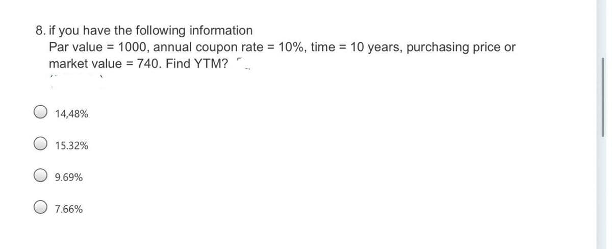 8. if you have the following information
Par value =
1000, annual coupon rate = 10%, time = 10 years, purchasing price or
%3D
market value = 740. Find YTM? ".
14,48%
15.32%
9.69%
7.66%
