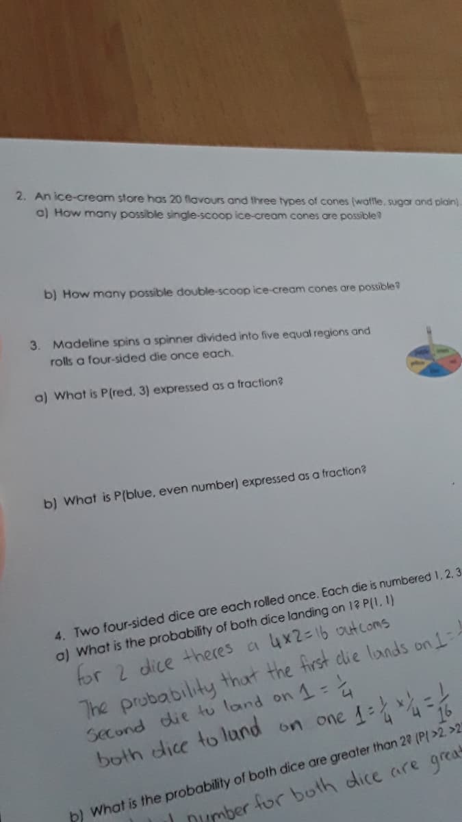 2. An ice-cream store has 20 flavours and three types of cones (watfle, sugar and plain).
o) How many possible single-scoop ice-cream cones are possible?
b) How many possible double-scoop ice-cream cones are possible?
3. Madeline spins a spinner divided into five equal regions and
rolls a four-sided die once each.
a) What is P(red. 3) expressed as a fraction?
b) What is P(blue, even number) expressed as a fraction?
4. Two four-sided dice are each rolled once. Each die is numbered 1, 2, 3
a) What is the probability of both dice landing on 12 P(1,1)
The prubability that the first clie lands on 1--
Second die tu land on 1=
both dice to lund on one 1: =
for 2 dice theres a 4x2=16 outcoms
b) What is the probability of both dice are greater than 22 (P(>2. >2
Dumber for both dice are great
