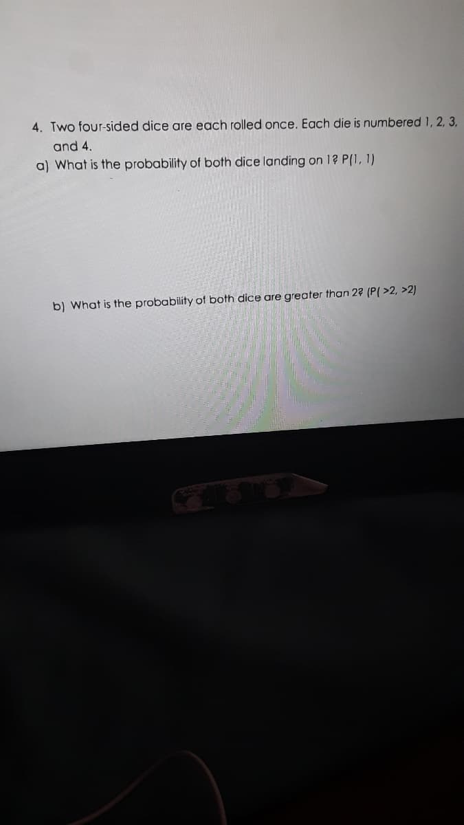 4. Two four-sided dice are each rolled once. Each die is numbered 1, 2, 3.
and 4.
a) What is the probability of both dice landing on 1? P(1, 1)
b) What is the probability of both dice are greater than 2? (P( >2, >2)

