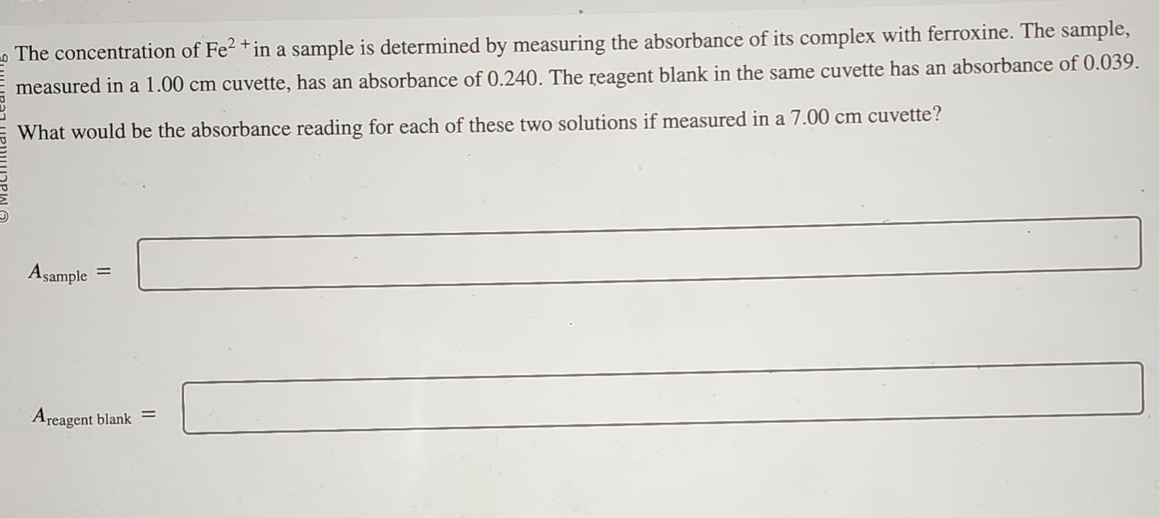 The concentration of Fe²+ in a sample is determined by measuring the absorbance of its complex with ferroxine. The sample,
measured in a 1.00 cm cuvette, has an absorbance of 0.240. The reagent blank in the same cuvette has an absorbance of 0.039.
What would be the absorbance reading for each of these two solutions if measured in a 7.00 cm cuvette?
Asample=
Areagent blank =