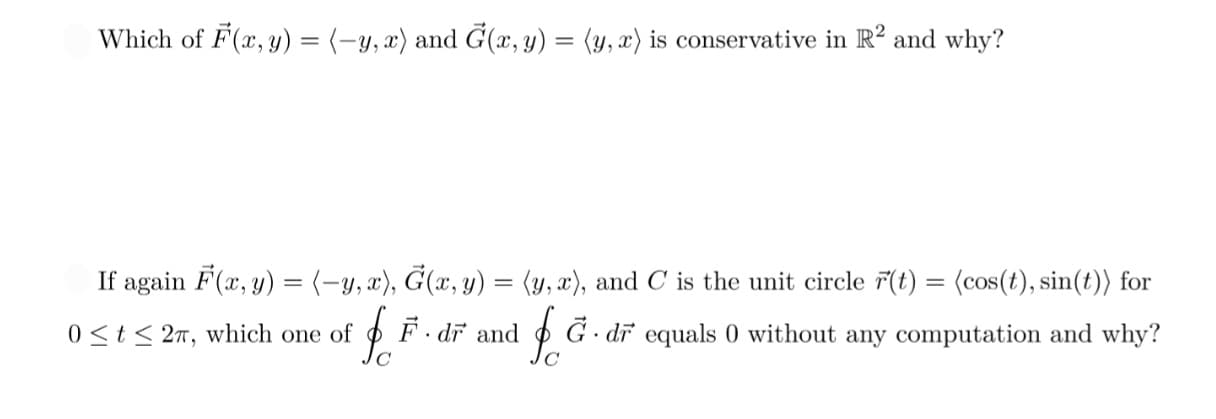 Which of F(x, y) = (-y, x) and G(x, y) = (y,x) is conservative in R² and why?
If again F(x, y) = (-y, x), Ġ(x, y) = (y,x), and C is the unit circle F(t) = (cos(t), sin(t)) for
F. dr and G. dr equals 0 without any computation and why?
0 ≤t≤ 27, which one of