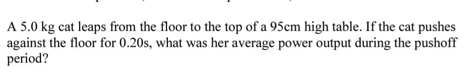 A 5.0 kg cat leaps from the floor to the top of a 95cm high table. If the cat pushes
against the floor for 0.20s, what was her average power output during the pushoff
period?