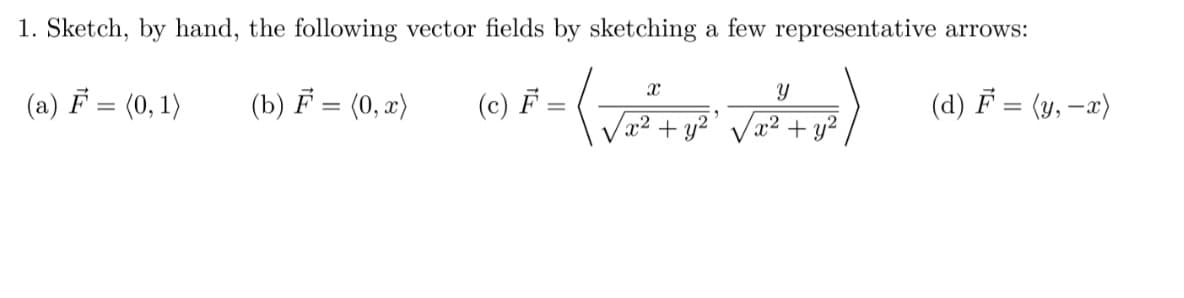 1. Sketch, by hand, the following vector fields by sketching a few representative arrows:
(a) F = (0, 1)
(b) F = (0,x)
(d) F = (y, - x)
(c) F
=
X
√x² + y²
Y
x² + y²