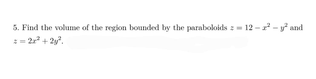 **Problem 5: Volume Bounded by Paraboloids**

Find the volume of the region bounded by the paraboloids \( z = 12 - x^2 - y^2 \) and \( z = 2x^2 + 2y^2 \).

**Explanation:**

This mathematical problem asks for the calculation of the volume enclosed between two three-dimensional surfaces represented by paraboloid equations. 

1. **Equation Descriptions:**
   - The first equation \( z = 12 - x^2 - y^2 \) represents an inverted paraboloid, which opens downwards. The vertex of this paraboloid is located at the point \( (0, 0, 12) \).
   - The second equation \( z = 2x^2 + 2y^2 \) represents a standard upward-opening paraboloid with its vertex at the origin \( (0, 0, 0) \).

2. **Graphical Interpretation:**
   - If this were plotted graphically, the intersection of these two parabolic surfaces would form a closed, bounded region in the space. The task is to determine the volume contained within this intersection.

**Approach:**
   
To find the volume of the region, one could set up a triple integral in cylindrical coordinates and integrate over the appropriate region of intersection. Alternatively, using symmetry or computational tools would also yield the solution to this problem efficiently.