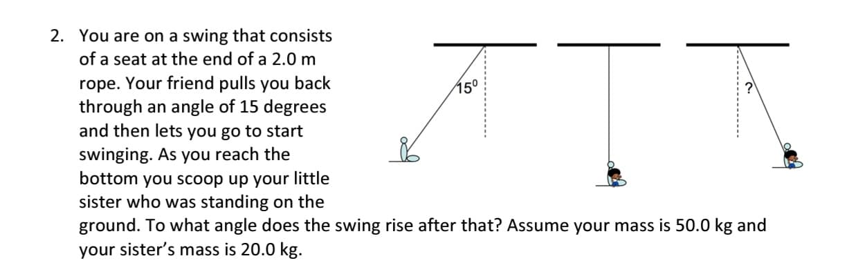 ㅠㅜㅠ
bottom you scoop up your little
sister who was standing on the
ground. To what angle does the swing rise after that? Assume your mass is 50.0 kg and
your sister's mass is 20.0 kg.
2. You are on a swing that consists
of a seat at the end of a 2.0 m
rope. Your friend pulls you back
through an angle of 15 degrees
and then lets you go to start
swinging. As you reach the