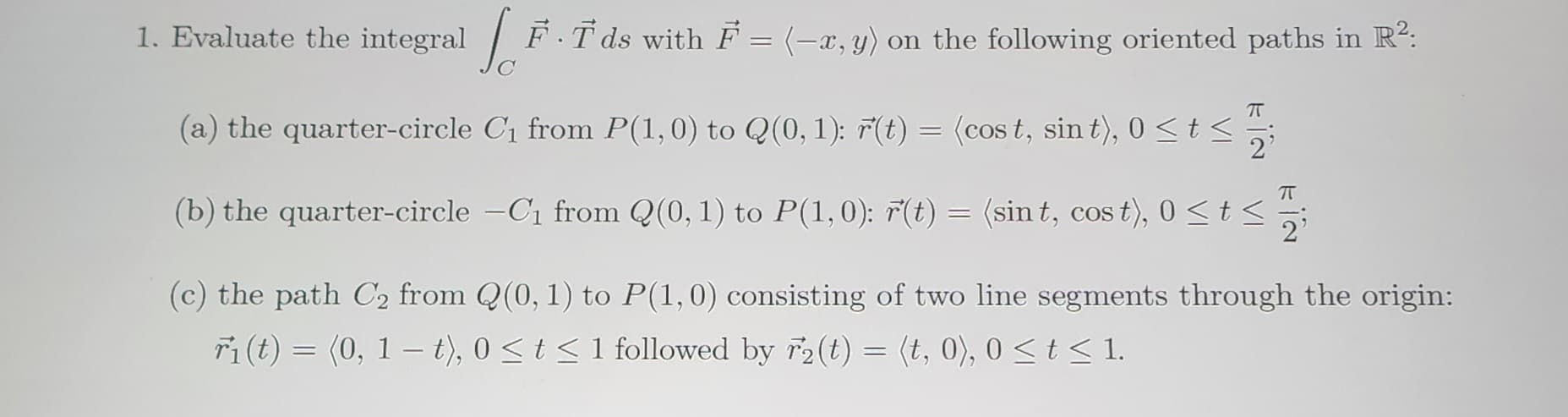 1. Evaluate the integral [F.Tds with F = (-2,y) on the following oriented paths in R²:
π
(a) the quarter-circle C₁ from P(1, 0) to Q(0, 1): r(t) = (cost, sin t), 0 ≤ t ≤
(b) the quarter-circle -C₁ from Q(0, 1) to P(1,0): r(t) = (sint, cost), 0 ≤ t ≤
(c) the path C₂ from Q(0, 1) to P(1,0) consisting of two line segments through the origin:
ri(t) = (0, 1 t), 0≤ t ≤ 1 followed by F2(t) = (t,0), 0≤ t ≤ 1.