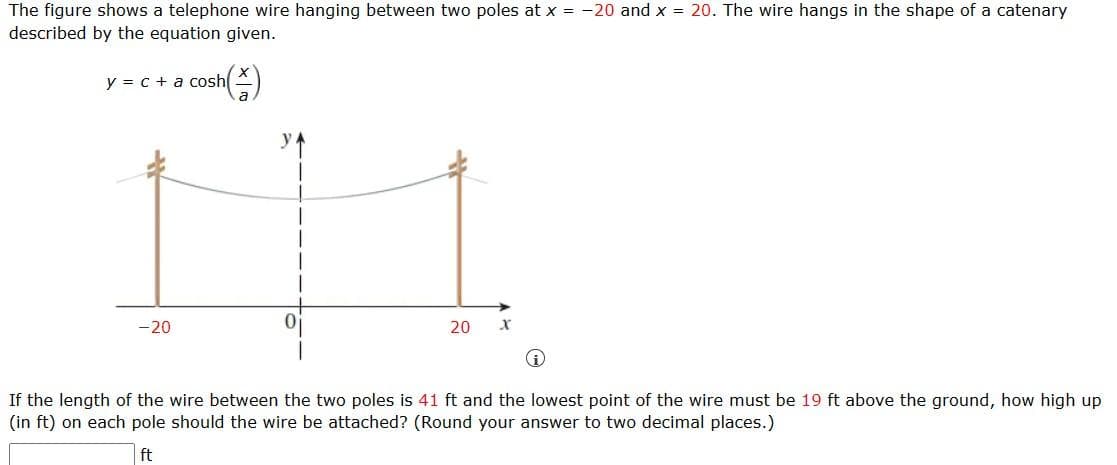 The figure shows a telephone wire hanging between two poles at x = -20 and x = 20. The wire hangs in the shape of a catenary
described by the equation given.
y = c + a cosh
sh(1)
-20
20 Xx
i
If the length of the wire between the two poles is 41 ft and the lowest point of the wire must be 19 ft above the ground, how high up
(in ft) on each pole should the wire be attached? (Round your answer to two decimal places.)
ft