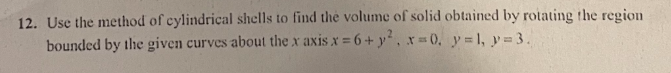 12. Use the method of cylindrical shells to find the volume of solid obtained by rotating the region
bounded by the given curves about the x axis x = 6+ y², x = 0, y = 1, y = 3.