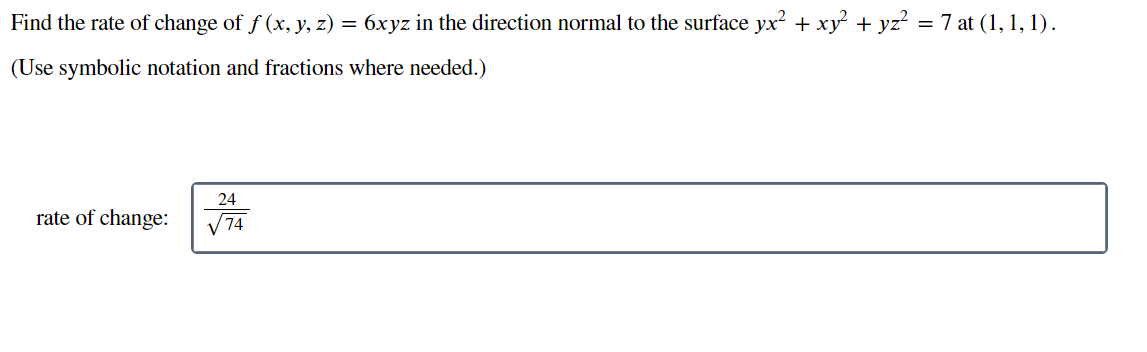 Find the rate of change of ƒ (x, y, z) = 6xyz in the direction normal to the surface yx² + xy² + yz² = 7 at (1, 1, 1).
(Use symbolic notation and fractions where needed.)
rate of change:
24
√√74