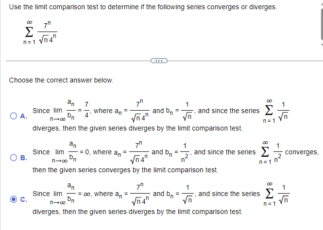 Use the limit comparison test to determine if the following series converges or diverges.
7⁰
√4
Σ
n=1 V
Choose the correct answer below.
O A.
B.
C.
7⁰
where an
√√4"
diverges, then the given series diverges by the limit comparison test.
an 7
Since lim ==
bn
n→∞
an
-= 0, where an
bn
n→∞ n
Since lim
-
Since lim
n→∞
=
7⁰
√4
and bn
=
1
√n
and since the series Σ
n=1
then the given series converges by the limit comparison test.
and bn =
1
and b₁ =₁ and since the series Σ
n
n=1 n°
an
7⁰
1
= ∞o, where an =
and since the series
Dn
diverges, then the given series diverges by the limit comparison test.
√n4"
√n
-5
n=1
1
converges,