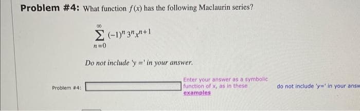 Problem #4: What function f(x) has the following Maclaurin series?
Problem #4:
∞
n=0
(-1) 3+1
Do not include 'y=' in your answer.
Enter your answer as a symbolic
function of x, as in these
examples
do not include 'y' in your answ