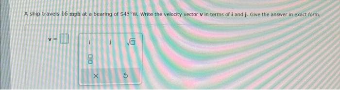 A ship travels 16 mph at a bearing of 545°W. Write the velocity vector v in terms of i and j. Give the answer in exact form.
ala
8
X
√6