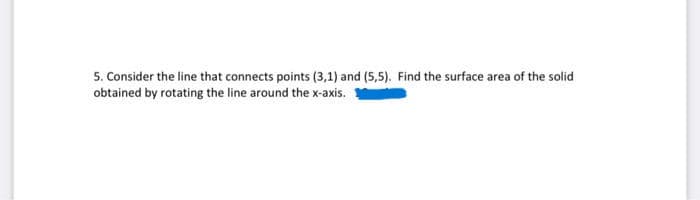 5. Consider the line that connects points (3,1) and (5,5). Find the surface area of the solid
obtained by rotating the line around the x-axis.