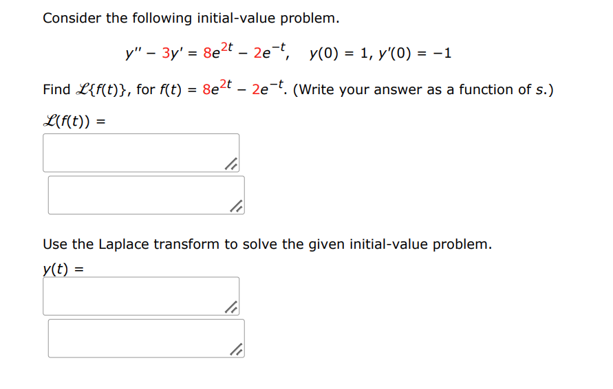 Consider the following initial-value problem.
L(f(t)) =
y" - 3y' = 8e²t - 2e-t, y(0) = 1, y'(0) = −1
Find L{f(t)}, for f(t) = 8e²
=
8e2t2e-t. (Write your answer as a function of s.)
li
Use the Laplace transform to solve the given initial-value problem.
y(t) =
li