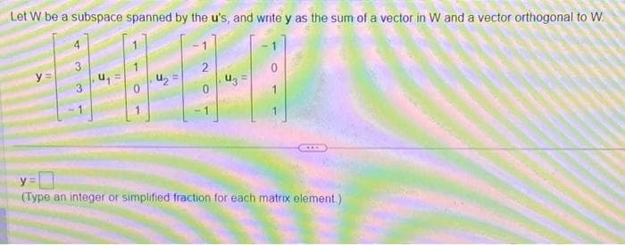 Let W be a subspace spanned by the u's, and write y as the sum of a vector in W and a vector orthogonal to W
Y
3
11
O
11
N
U3
y =
(Type an integer or simplified fraction for each matrix element.)