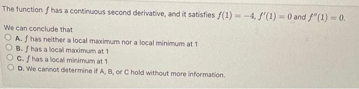 The function f has a continuous second derivative, and it satisfies f(1) = -4, f'(1) = 0 and f"(1) = 0.
We can conclude that
O A. f has neither a local maximum nor a local minimum at 1
B. f has a local maximum at 1
C. f has a local minimum at 1
D. We cannot determine if A, B, or C hold without more information.