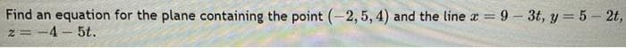 Find an equation for the plane containing the point (-2, 5, 4) and the line x = 9-3t, y = 5-2t,
z = -4-5t.