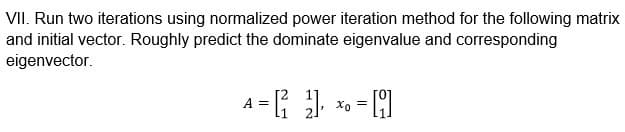 VII. Run two iterations using normalized power iteration method for the following matrix
and initial vector. Roughly predict the dominate eigenvalue and corresponding
eigenvector.
A = [ ²₁ 2] ₁ x₁ = 1
[]