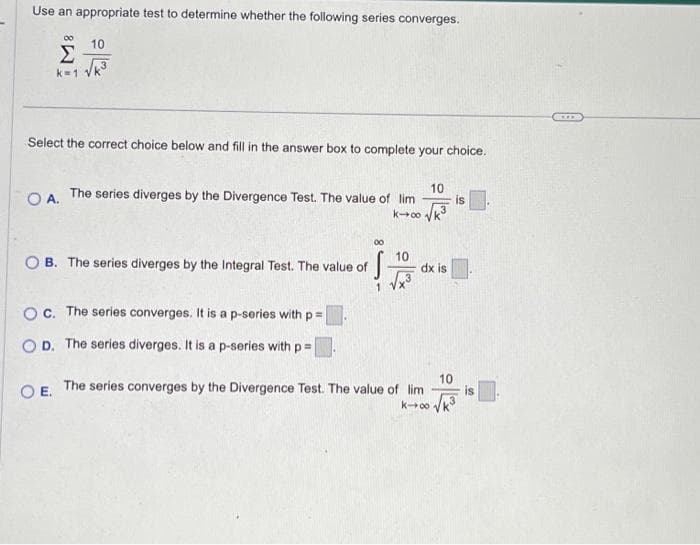 Use an appropriate test to determine whether the following series converges.
Σ
k=1
00 10
Select the correct choice below and fill in the answer box to complete your choice.
10
O A. The series diverges by the Divergence Test. The value of lim
k→∞ √√k³
OB. The series diverges by the Integral Test. The value of
·S
1
Oc. The series converges. It is a p-series with p=
OD. The series diverges. It is a p-series with p =
10
3
dx is
O E. The series converges by the Divergence Test. The value of lim
K-∞ √k
is
****