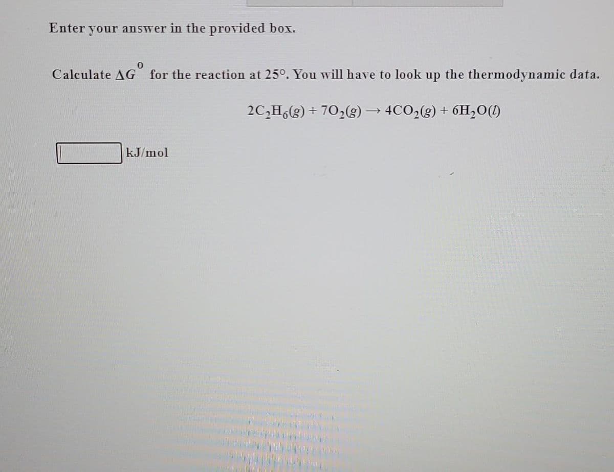 Enter your answer in the provided box.
0
Calculate AG for the reaction at 25°. You will have to look up the thermodynamic data.
2C₂H6(g) + 70₂(g) → 4CO₂(g) + 6H₂O(1)
kJ/mol