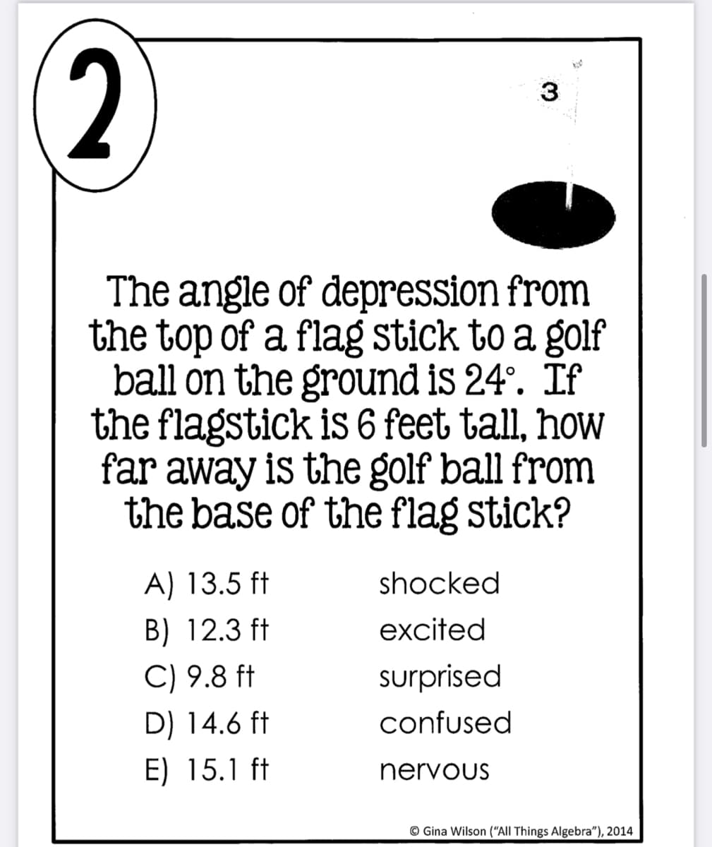 2
The angle of depression from
the top of a flag stick to a golf
ball on the ground is 24°. If
the flagstick is 6 feet tall, how
far away is the golf ball from
the base of the flag stick?
A) 13.5 ft
shocked
B) 12.3 ft
excited
C) 9.8 ft
surprised
D) 14.6 ft
confused
E) 15.1 ft
nervous
© Gina Wilson ("All Things Algebra"), 2014
