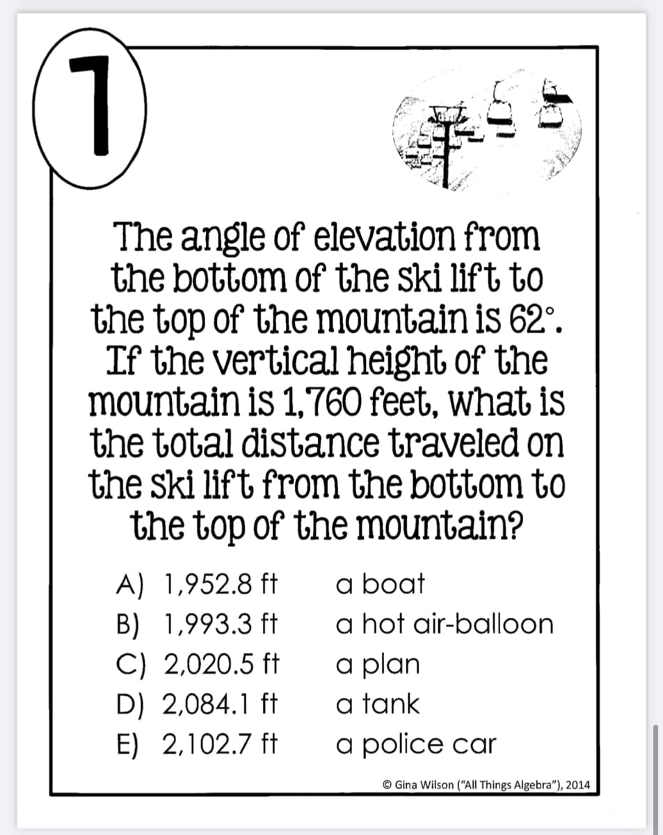 1)
The angle of elevation from
the bottom of the ski lift to
the top of the mountain is 62°.
If the vertical height of the
mountain is 1,760 feet, what is
the total distance traveled on
the ski lift from the bottom to
the top of the mountain?
a boat
a hot air-balloon
a plan
a tank
a police car
A) 1,952.8 ft
B) 1,993.3 ft
C) 2,020.5 ft
D) 2,084.1 ft
E) 2,102.7 ft
© Gina Wilson (“All Things Algebra"), 2014
