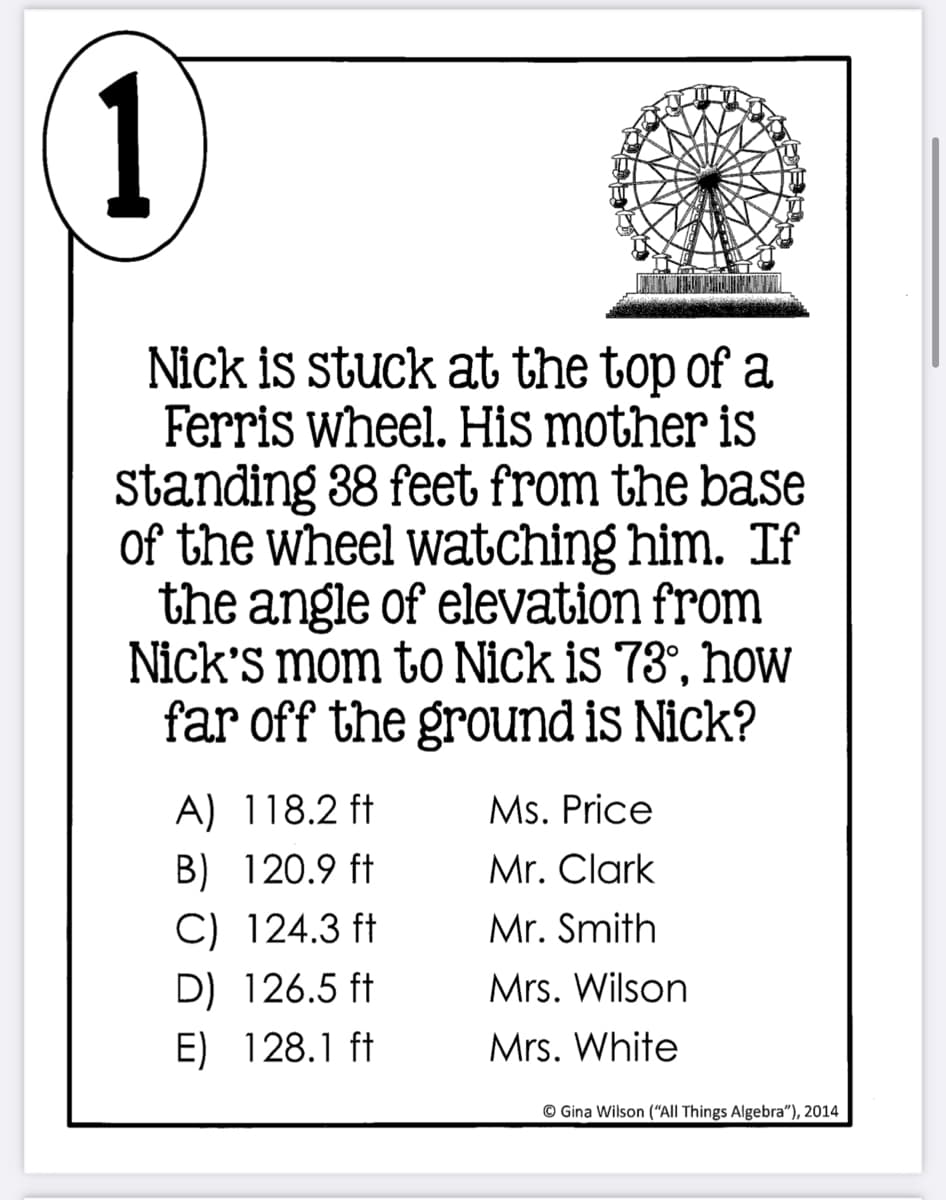 1
Nick is stuck at the top of a
Ferris wheel. His mother is
standing 38 feet from the base
of the wheel watching him. If
the angle of elevation from
Nick's mom to Nick is 73°, hoW
far off the ground is Nick?
A) 118.2 ft
Ms. Price
B) 120.9 ft
C) 124.3 ft
Mr. Clark
Mr. Smith
D) 126.5 ft
Mrs. Wilson
E) 128.1 ft
Mrs. White
© Gina Wilson ("All Things Algebra"), 2014
