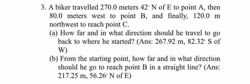 3. A biker travelled 270.0 meters 42 N of E to point A, then
80.0 meters west to point B, and finally, 120.0 m
northwest to reach point C.
(a) How far and in what direction should he travel to go
back to where he started? (Ans: 267.92 m, 82.32 S of
W)
(b) From the starting point, how far and in what direction
should he go to reach point B in a straight line? (Ans:
217.25 m, 56.26° N of E)
