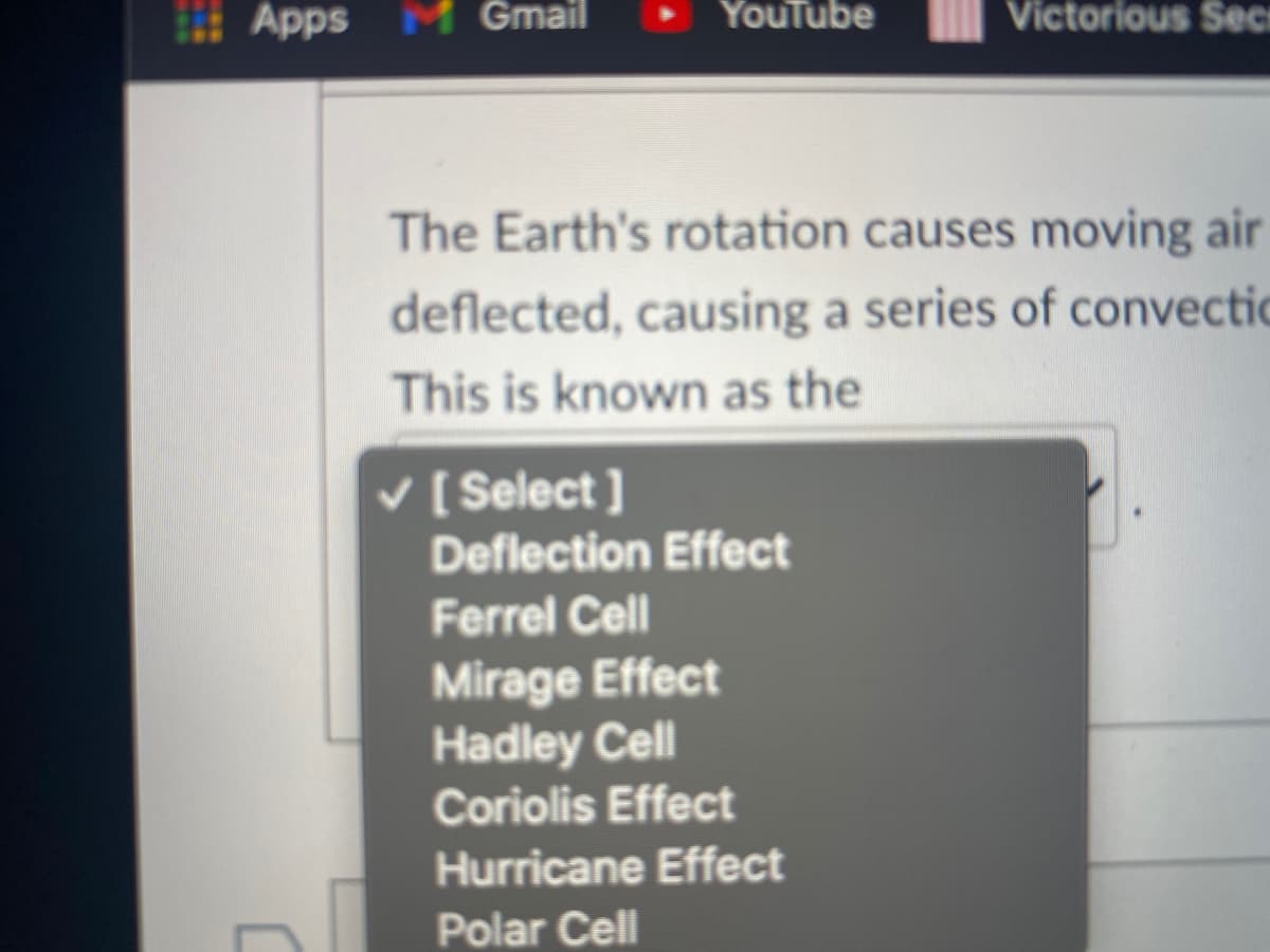 Apps M Gmail
YouTube
Victorious Sec
The Earth's rotation causes moving air
deflected, causing a series of convectic
This is known as the
v [ Select ]
Deflection Effect
Ferrel Cell
Mirage Effect
Hadley Cell
Coriolis Effect
Hurricane Effect
Polar Cell
